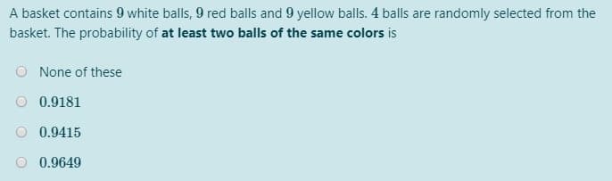 A basket contains 9 white balls, 9 red balls and 9 yellow balls. 4 balls are randomly selected from the
basket. The probability of at least two balls of the same colors is
None of these
0.9181
0.9415
0.9649
