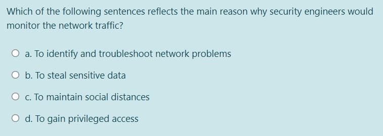 Which of the following sentences reflects the main reason why security engineers would
monitor the network traffic?
O a. To identify and troubleshoot network problems
O b. To steal sensitive data
O c. To maintain social distances
O d. To gain privileged access
