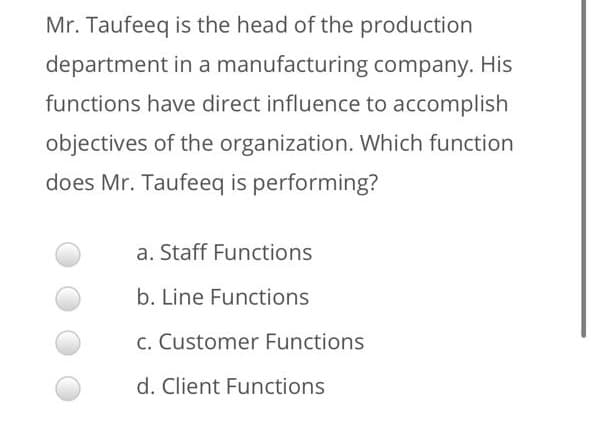Mr. Taufeeq is the head of the production
department in a manufacturing company. His
functions have direct influence to accomplish
objectives of the organization. Which function
does Mr. Taufeeq is performing?
a. Staff Functions
b. Line Functions
C. Customer Functions
d. Client Functions
