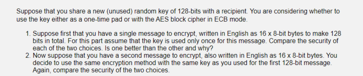 Suppose that you share a new (unused) random key of 128-bits with a recipient. You are considering whether to
use the key either as a one-time pad or with the AES block cipher in ECB mode.
1. Suppose first that you have a single message to encrypt, written in English as 16 x 8-bit bytes to make 128
bits in total. For this part assume that the key is used only once for this message. Compare the security of
each of the two choices. Is one better than the other and why?
2. Now suppose that you have a second message to encrypt, also written in English as 16 x 8-bit bytes. You
decide to use the same encryption method with the same key as you used for the first 128-bit message.
Again, compare the security of the two choices.

