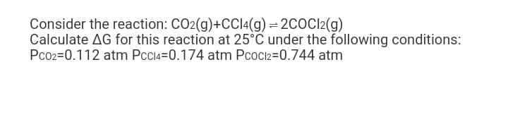 Consider the reaction: CO2(g)+CCI4(g) = 2COC12(g)
Calculate AG for this reaction at 25°C under the following conditions:
Pco2=0.112 atm Pcci4=0.174 atm Pcoci2=0.744 atm
