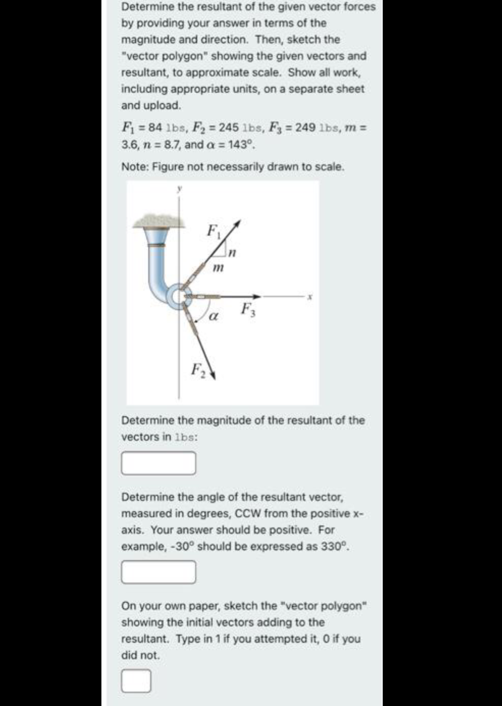 Determine the resultant of the given vector forces
by providing your answer in terms of the
magnitude and direction. Then, sketch the
"vector polygon" showing the given vectors and
resultant, to approximate scale. Show all work,
including appropriate units, on a separate sheet
and upload.
F = 84 lbs, F2 = 245 lbs, F3 = 249 lbs, m =
3.6, n = 8.7, and a = 143°.
Note: Figure not necessarily drawn to scale.
F1
F,
Determine the magnitude of the resultant of the
vectors in 1bs:
Determine the angle of the resultant vector,
measured in degrees, CCCW from the positive x-
axis. Your answer should be positive. For
example, -30° should be expressed as 330°.
On your own paper, sketch the "vector polygon"
showing the initial vectors adding to the
resultant. Type in 1 if you attempted it, 0 if you
did not.
