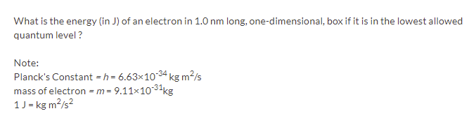 What is the energy (in J) of an electron in 1.0 nm long, one-dimensional, box if it is in the lowest allowed
quantum level ?
Note:
Planck's Constant = h = 6.63×1034 kg m²/s
mass of electron = m= 9.11x1031kg
1J = kg m?/s?
