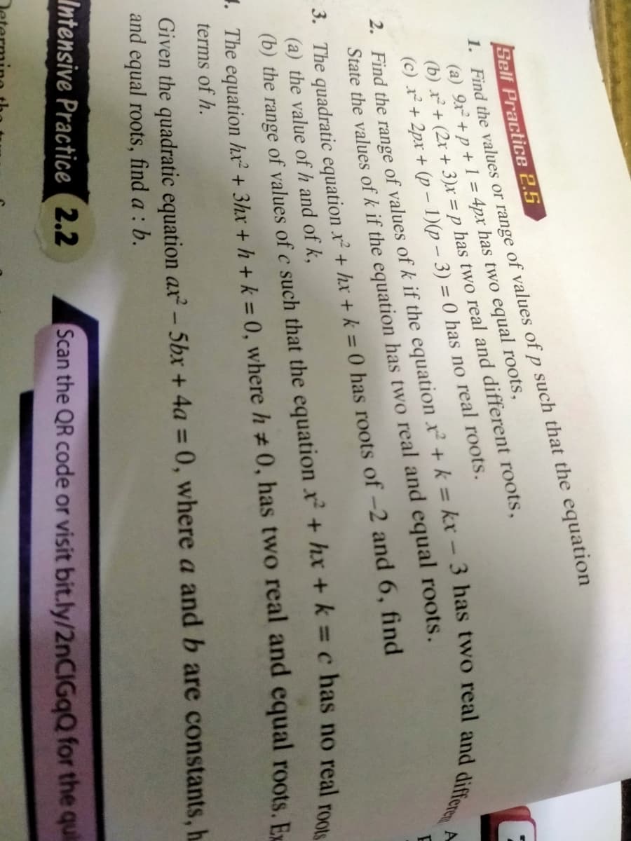 1. Find the values or range of values of p such that the equation
(a) 9x² +p + 1 = 4px has two equal roots,
(b) r + (2x + 3)x = p has two real and different roots,
(c) r+ 2px + (p – 1)(p – 3) = 0 has no real roots.
Self Practice 2.5
State the values of k if the equation has two real and equal roots.
3. The quadratic equation x² + hxr + k = 0 has roots of -2 and 6, find
(a) the value of h and of k,
(b) the range of values of c such that the equation x+ hx + k =c has no real p
1. The equation hr² + 3hx + h + k = 0, where h #0, has two real and equal roots Fr
terms of h.
Given the quadratic equation ax- 5bx + 4a = 0, where a and b are constants, h.
and equal roots, find a : b.
Intensive Practice 2.2
Scan the QR code or visit bit.ly/2nCIGqQ for the quil
2. Find the range of of k if the x² + k = 3 has two real and differen
