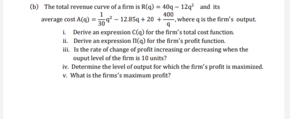 (b) The total revenue curve of a firm is R(q) = 40q – 12q? and its
%3D
400
average cost A(q)
309 – 12.85q + 20 +
where q is the firm's output.
i. Derive an expression C(q) for the firm's total cost function.
ii. Derive an expression II(q) for the firm's profit function.
iii. Is the rate of change of profit increasing or decreasing when the
ouput level of the firm is 10 units?
iv. Determine the level of output for which the firm's profit is maximized.
v. What is the firms's maximum profit?
