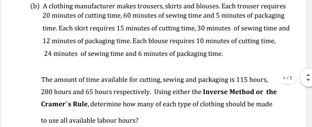 (b) A clothing manufacturer makes trousers, skirts and blouses. Each trouser requires
20 minutes of cutting time, 60 minutes of sewing time and 5 minutes of packaging
time. Each skirt requires 15 minutes of cutting time, 30 minutes of sewing time and
12 minutes of packaging time. Each blouse requires 10 minutes of cutting time,
24 minutes of sewing time and6 minutes of packaging time.
2/3
The amount of time available for cutting, sewing and packaging is 115 hours,
280 hours and 65 hours respectively. Using either the Inverse Method or the
Cramer's Rule, determine how many of each type of clothing should be made
to use all available labour hours?
