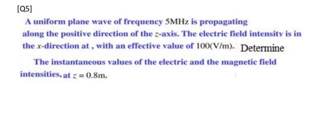 [Q5]
A uniform plane wave of frequency 5MHZ is propagating
along the positive direction of the z-axis. The electric field intensity is in
the x-direction at , with an effective value of 100(V/m). Determine
The instantaneous values of the electric and the magnetic field
intensities, at z = 0.8m.
