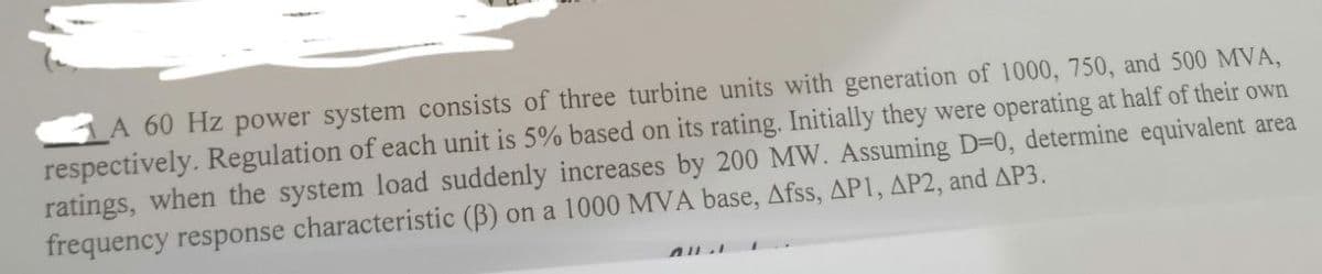 A 60 Hz power system consists of three turbine units with generation of 1000, 750, and 500 MVA,
respectively. Regulation of each unit is 5% based on its rating. Initially they were operating at half of their own
ratings, when the system load suddenly increases by 200 MW. Assuming D=0, determine equivalent area
frequency response characteristic (B) on a 1000 MVA base, Afss, AP1, AP2, and AP3.
