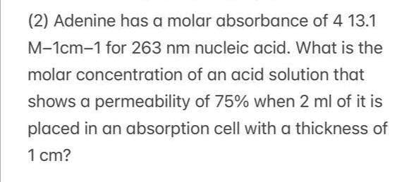 (2) Adenine has a molar absorbance of 4 13.1
M-1cm-1 for 263 nm nucleic acid. What is the
molar concentration of an acid solution that
shows a permeability of 75% when 2 ml of it is
placed in an absorption cell with a thickness of
1 cm?
