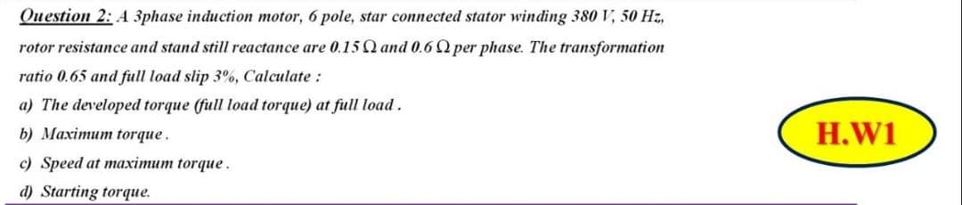 Question 2: A 3phase induction motor, 6 pole, star connected stator winding 380 V, 50 Hz,
rotor resistance and stand still reactance are 0.150 and 0.6 Q per phase. The transformation
ratio 0.65 and full load slip 3%, Calculate:
a) The developed torque (full load torque) at full load.
b) Maximum torque.
H.W1
c) Speed at maximum torque.
d) Starting torque.
