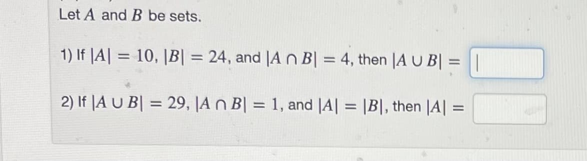 Let A and B be sets.
1) If |A| = 10, |B| = 24, and |A n B| = 4, then |A U B| = ||
%3D
2) If |A U B| = 29, |A n B| = 1, and |A| = |B|, then |A| =
%3D
