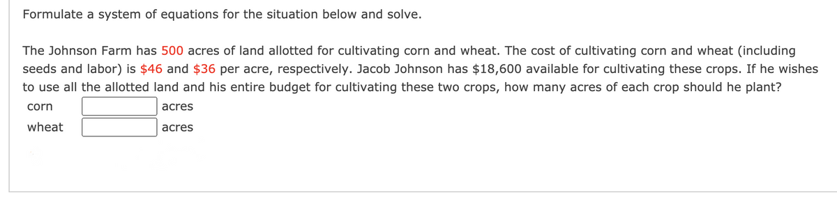 Formulate a system of equations for the situation below and solve.
The Johnson Farm has 500 acres of land allotted for cultivating corn and wheat. The cost of cultivating corn and wheat (including
seeds and labor) is $46 and $36 per acre, respectively. Jacob Johnson has $18,600 available for cultivating these crops. If he wishes
to use all the allotted land and his entire budget for cultivating these two crops, how many acres of each crop should he plant?
corn
acres
wheat
acres
