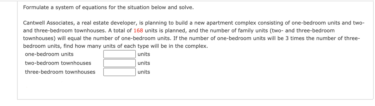 Formulate a system of equations for the situation below and solve.
Cantwell Associates, a real estate developer, is planning to build a new apartment complex consisting of one-bedroom units and two-
and three-bedroom townhouses. A total of 168 units is planned, and the number of family units (two- and three-bedroom
townhouses) will equal the number of one-bedroom units. If the number of one-bedroom units will be 3 times the number of three-
bedroom units, find how many units of each type will be in the complex.
one-bedroom units
units
two-bedroom townhouses
units
three-bedroom townhouses
units
