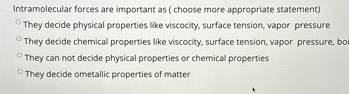 Intramolecular forces are important as (choose more appropriate statement)
They decide physical properties like viscocity, surface tension, vapor pressure
They decide chemical properties like viscocity, surface tension, vapor pressure, boi
They can not decide physical properties or chemical properties
They decide ometallic properties of matter