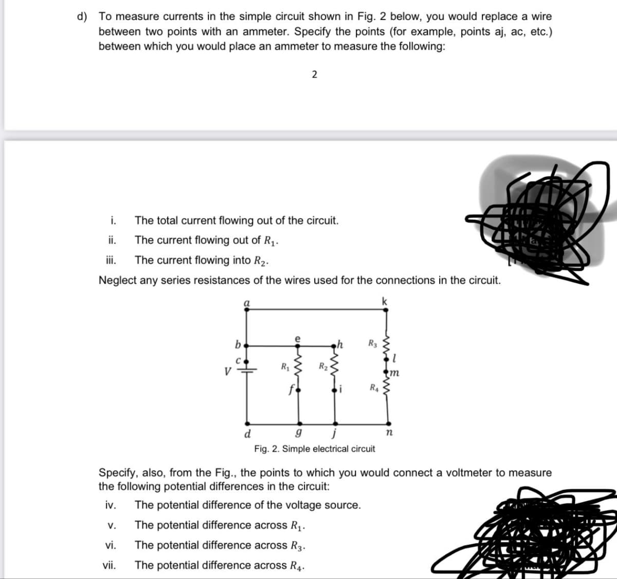 d) To measure currents in the simple circuit shown in Fig. 2 below, you would replace a wire
between two points with an ammeter. Specify the points (for example, points aj, ac, etc.)
between which you would place an ammeter to measure the following:
i.
The total current flowing out of the circuit.
ii.
The current flowing out of R₁.
iii.
The current flowing into R₂.
Neglect any series resistances of the wires used for the connections in the circuit.
V.
V
vi.
vii.
C
a
2
R₁
R₂
R3
R₁
d
g
Fig. 2. Sir electrical circuit
Specify, also, from the Fig., the points to which you would connect a voltmeter to measure
the following potential differences in the circuit:
iv. The potential difference of the voltage source.
The potential difference across R₁.
The potential difference across R3.
The potential difference across R4.
n