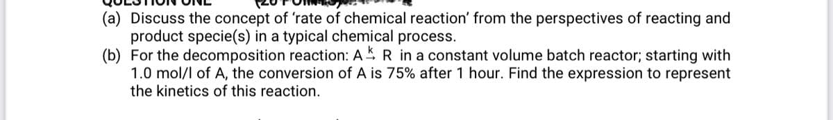 (a) Discuss the concept of 'rate of chemical reaction' from the perspectives of reacting and
product specie(s) in a typical chemical process.
(b) For the decomposition reaction: AS R in a constant volume batch reactor; starting with
1.0 mol/l of A, the conversion of A is 75% after 1 hour. Find the expression to represent
the kinetics of this reaction.
