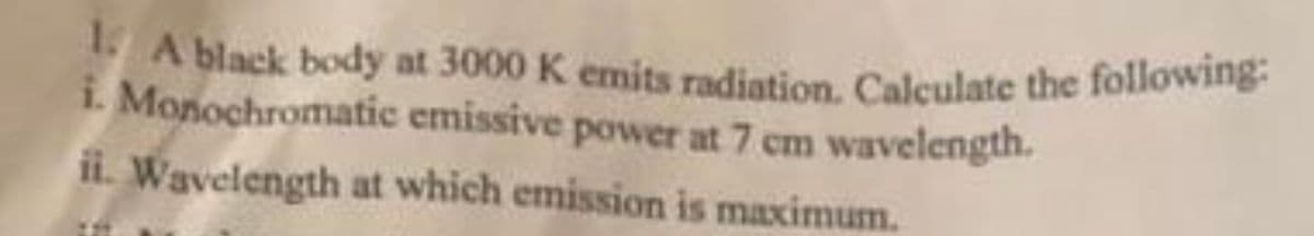 1. A black body at 3000 K emits radiation. Calculate the following:
i. Monochromatic
emissive power at 7 cm wavelength.
ii. Wavelength at which emission is maximum.