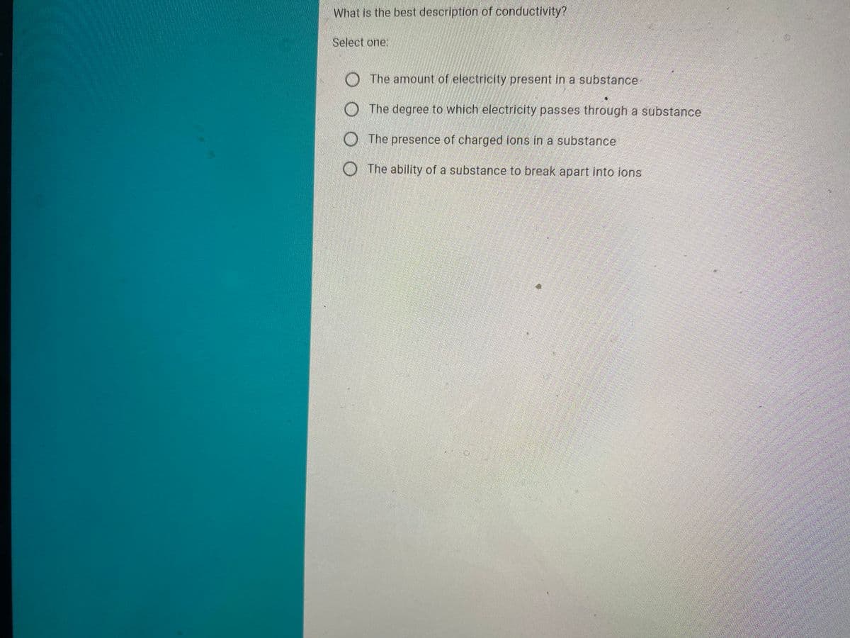 What is the best description of conductivity?
Select one:
O The amount of electricity present in a substance
O The degree to which electricity passes through a substance
O The presence of charged lons in a substance
O The ability of a substance to break apart into ions
