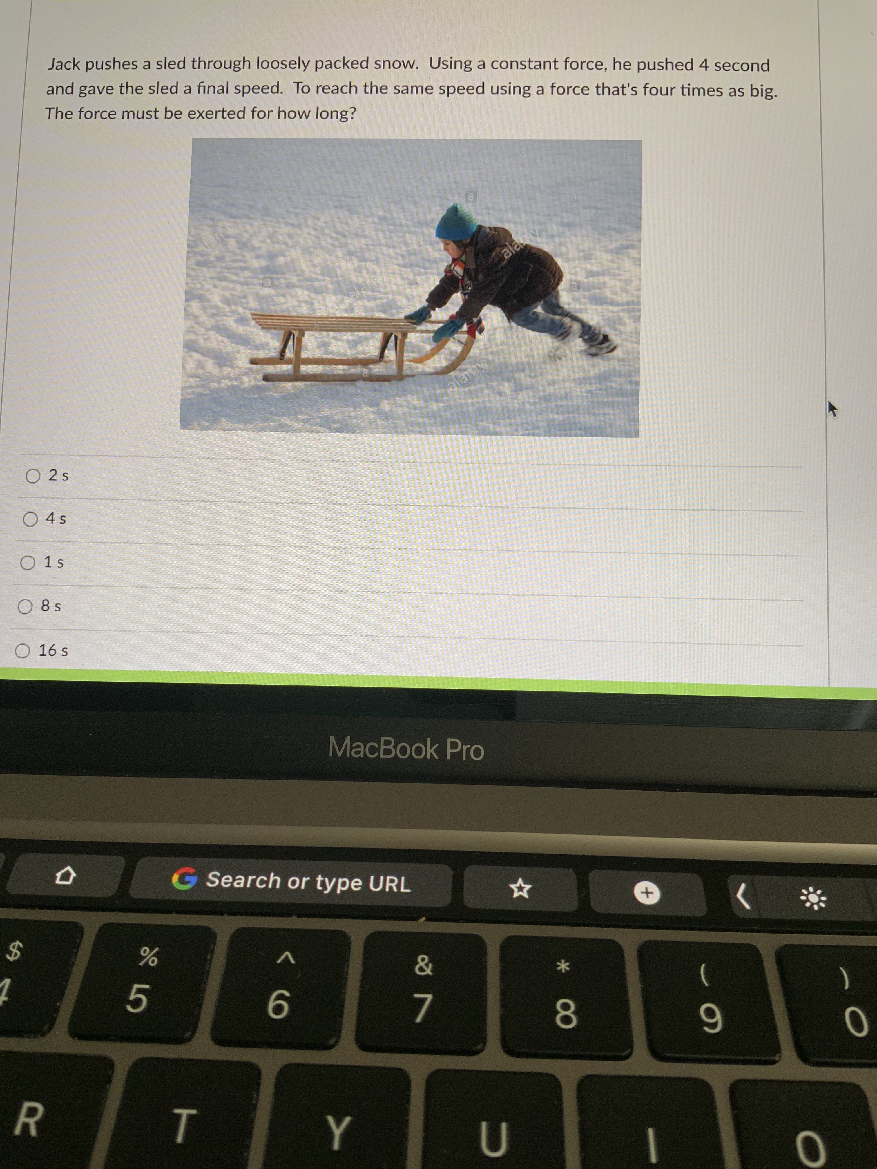 Jack pushes a sled through loosely packed snow. Using a constant force, he pushed 4 second
and gave the sled a final speed. To reach the same speed using a force that's four times as big.
The force must be exerted for how long?
alamy
alamy
O 2s
O 4s
O 1s
O 8 s
O 16 s
MacBook Pro
G Search or type URL
24
5.
)
6

