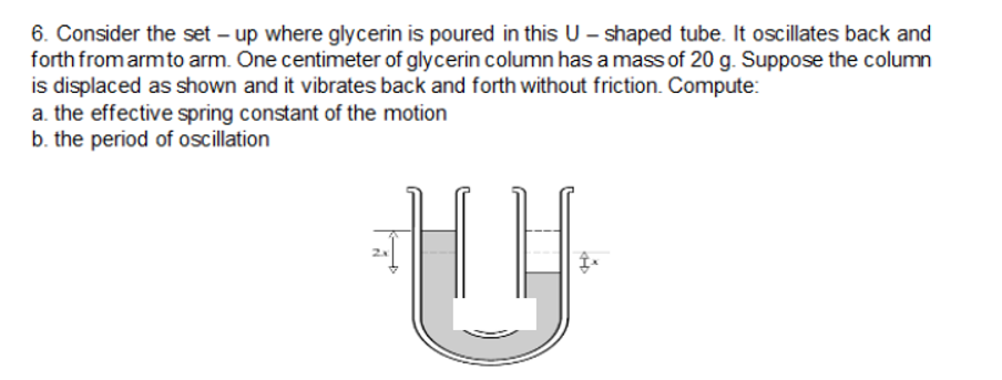 6. Consider the set – up where glycerin is poured in this U – shaped tube. It oscillates back and
forth from armto arm. One centimeter of glycerin column has a mass of 20 g. Suppose the column
is displaced as shown and it vibrates back and forth without friction. Compute:
a. the effective spring constant of the motion
b. the period of oscillation
