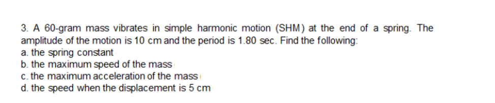 3. A 60-gram mass vibrates in simple harmonic motion (SHM) at the end of a spring. The
amplitude of the motion is 10 cm and the period is 1.80 sec. Find the following:
a. the spring constant
b. the maximum speed of the mass
c. the maximum acceleration of the mass
d. the speed when the displacement is 5 cm
