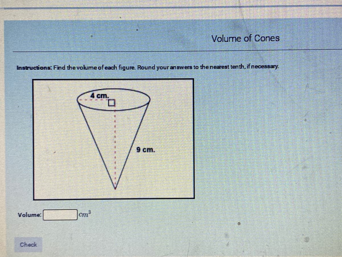 Volume of Cones
Instructions: Find the volume of each figure. Round your answers to the nearest tenth, if necessary.
4 cm.
9 cm.
Volume:
Check

