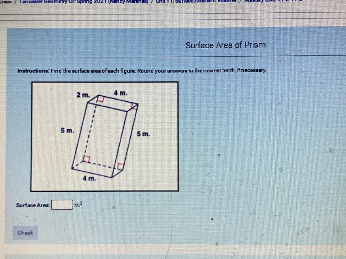 Sunace Area an
uraes
Lancaster Geometry CP Sprng 2021 (Nancy Marahall) 7 uhit
Surface Area of Prism
Instructions: Find the surface area of each figure. Round your anawers to the nearest tenth, if necessary.
4 m.
2 m.
5 m.
5 m.
4 m.
Surface Area
Check
