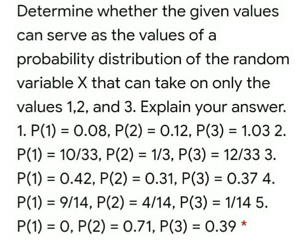 Determine whether the given values
can serve as the values of a
probability distribution of the random
variable X that can take on only the
values 1,2, and 3. Explain your answer.
1. P(1) = 0.08, P(2) = 0.12, P(3) = 1.03 2.
%3D
%3D
P(1) = 10/33, P(2) = 1/3, P(3) = 12/33 3.
%3D
%3D
P(1) = 0.42, P(2) = 0.31, P(3) = 0.37 4.
%3D
P(1) = 9/14, P(2) = 4/14, P(3) = 1/14 5.
%3D
%3D
%3D
P(1) = 0, P(2) = 0.71, P(3) = 0.39 *
%3D
%3D
