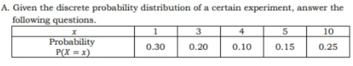 A. Given the discrete probability distribution of a certain experiment, answer the
following questions.
3
4
10
Probability
P(X = x)
0.30
0.20
0.10
0.15
0.25
