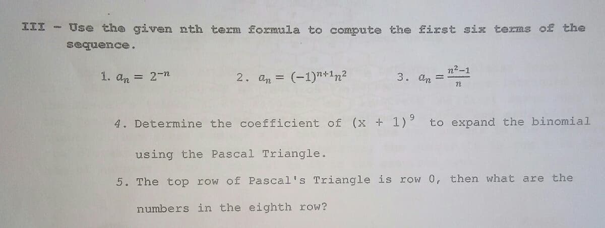 III -
Use the given nth term formula to compute the first six terms of the
sequence.
n2-1
3. an =
12
1. an = 2-n
2. an = (-1)*+1n2
4. Determine the coefficient of (x + 1)
to expand the binomial
using the Pascal Triangle.
5. The top row of Pascal' s Triangle is row 0, then what are the
numbers in the eighth row?

