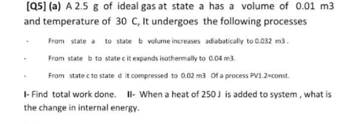 [Q5] (a) A 2.5 g of ideal gas at state a has a volume of 0.01 m3
and temperature of 30 C, It undergoes the following processes
From state a to state b volume increases adiabaticaly to 0.032 m3.
From state b to state c it expands isothermally to 0.04 m3.
From state c to state d it compressed to 0.02 m3 Of a process PV1.2=const.
- Find total work done. Il- When a heat of 250J is added to system, what is
the change in internal energy.
