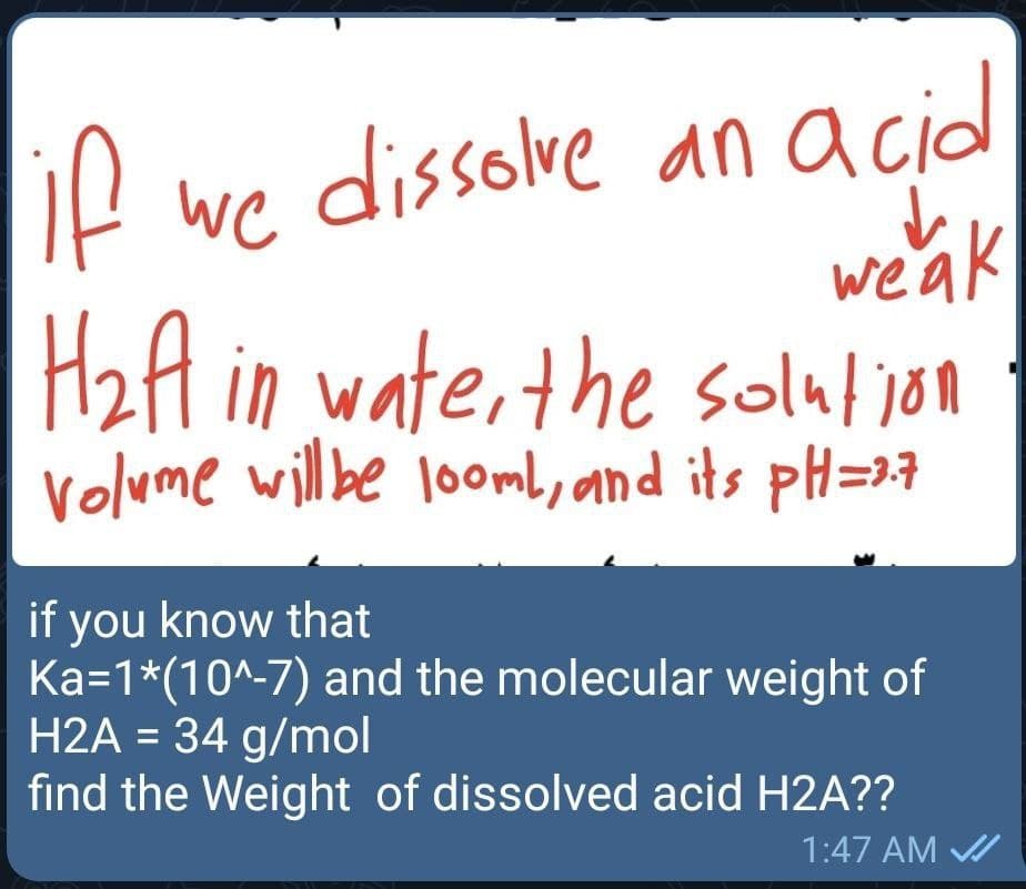 IP we dissolve an acidl
if
wea
H2A in
wate, the solution
volume willbe looml, and its pH=27
if you know that
Ka=1*(10^-7) and the molecular weight of
H2A = 34 g/mol
find the Weight of dissolved acid H2A??
%3D
1:47 AM /

