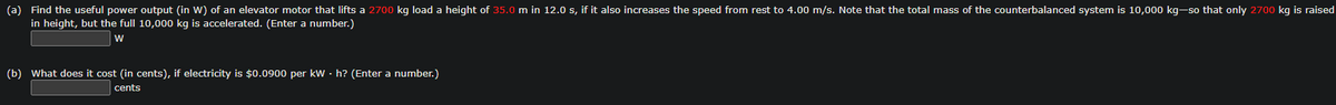 (a) Find the useful power output (in W) of an elevator motor that lifts a 2700 kg load a height of 35.0 m in 12.0 s, if it also increases the speed from rest to 4.00 m/s. Note that the total mass of the counterbalanced system is 10,000 kg-so that only 2700 kg is raised
in height, but the full 10,000 kg is accelerated. (Enter a number.)
W
(b) What does it cost (in cents), if electricity is $0.0900 per kWh? (Enter a number.)
cents