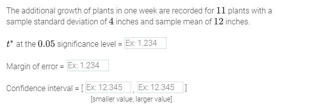 The additional growth of plants in one week are recorded for 11 plants with a
sample standard deviation of 4 inches and sample mean of 12 inches.
t* at the 0.05 significance level = Ex: 1.234
Margin of error = Ex: 1.234
Confidence interval = [Ex: 12.345 Ex: 12.345
[smaller value, larger value]