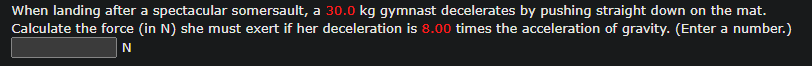 When landing after a spectacular somersault, a 30.0 kg gymnast decelerates by pushing straight down on the mat.
Calculate the force (in N) she must exert if her deceleration is 8.00 times the acceleration of gravity. (Enter a number.)
N