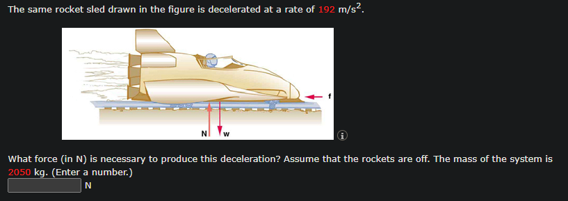 The same rocket sled drawn in the figure is decelerated at a rate of 192 m/s².
What force (in N) is necessary to produce this deceleration? Assume that the rockets are off. The mass of the system is
2050 kg. (Enter a number.)
N