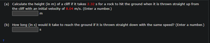 (a) Calculate the height (in m) of a cliff if it takes 2.32 s for a rock to hit the ground when it is thrown straight up from
the cliff with an initial velocity of 8.04 m/s. (Enter a number.)
m
(b) How long (in s) would it take to reach the ground if it is thrown straight down with the same speed? (Enter a number.)
S
+