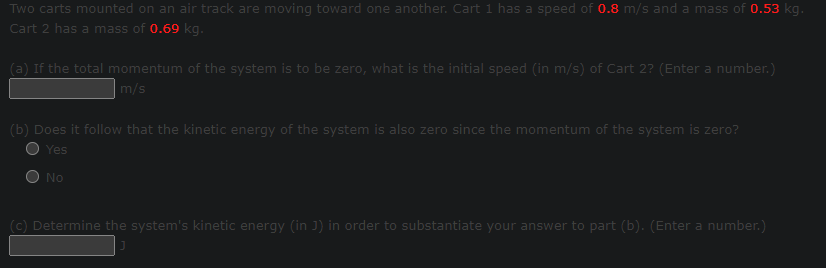 Two carts mounted on an air track are moving toward one another. Cart 1 has a speed of 0.8 m/s and a mass of 0.53 kg.
Cart 2 has a mass of 0.69 kg.
(a) If the total momentum of the system is to be zero, what is the initial speed (in m/s) of Cart 2? (Enter a number.)
m/s
(b) Does it follow that the kinetic energy of the system is also zero since the momentum of the system is zero?
Yes
No
(c) Determine the system's kinetic energy (in J) in order to substantiate your answer to part (b). (Enter a number.)
J