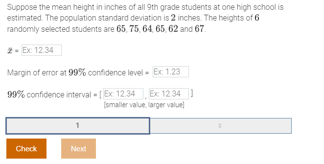 Suppose the mean height in inches of all 9th grade students at one high school is
estimated. The population standard deviation is 2 inches. The heights of 6
randomly selected students are 65, 75, 64, 65, 62 and 67.
* = Ex: 12.34
Margin of error at 99% confidence level = Ex: 1.23
99% confidence interval = [Ex: 12.34 Ex: 12.34]
[smaller value, larger value]
Check
1
Next
2