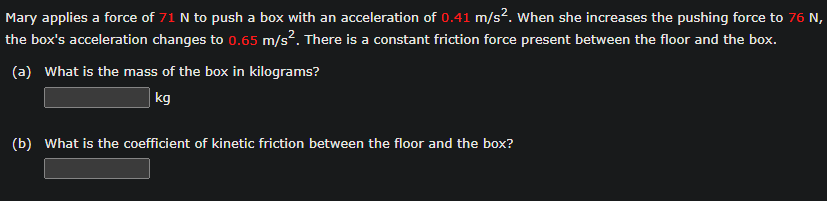 Mary applies a force of 71 N to push a box with an acceleration of 0.41 m/s². When she increases the pushing force to 76 N,
the box's acceleration changes to 0.65 m/s². There is a constant friction force present between the floor and the box.
(a) What is the mass of the box in kilograms?
kg
(b) What is the coefficient of kinetic friction between the floor and the box?