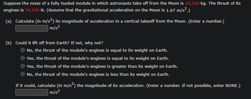 Suppose the mass of a fully loaded module in which astronauts take off from the Moon is 10,200 kg. The thrust of its
engines is 34,500 N. (Assume that the gravitational acceleration on the Moon is 1.67 m/s².)
(a) Calculate (in m/s²) its magnitude of acceleration in a vertical takeoff from the Moon. (Enter a number.)
m/s²
(b) Could it lift off from Earth? If not, why not?
No, the thrust of the module's engines is equal to its weight on Earth.
Yes, the thrust of the module's engines is equal to its weight on Earth.
Yes, the thrust of the module's engines is greater than its weight on Earth.
No, the thrust of the module's engines is less than its weight on Earth.
If it could, calculate (in m/s²) the magnitude of its acceleration. (Enter a number. If not possible, enter NONE.)
m/s²