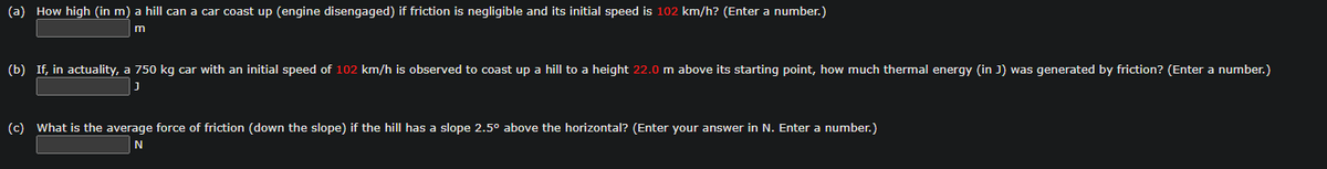 (a) How high (in m) a hill can a car coast up (engine disengaged) if friction is negligible and its initial speed is 102 km/h? (Enter a number.)
m
(b) If, in actuality, a 750 kg car with an initial speed of 102 km/h is observed to coast up a hill to a height 22.0 m above its starting point, how much thermal energy (in J) was generated by friction? (Enter a number.)
(c) What is the average force of friction (down the slope) if the hill has a slope 2.5° above the horizontal? (Enter your answer in N. Enter a number.)
N