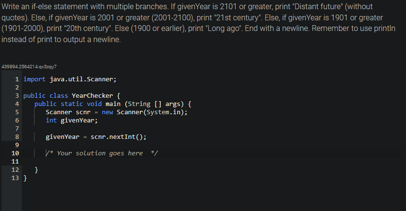 Write an if-else statement with multiple branches. If given Year is 2101 or greater, print "Distant future" (without
quotes). Else, if given Year is 2001 or greater (2001-2100), print "21st century". Else, if given Year is 1901 or greater
(1901-2000), print "20th century". Else (1900 or earlier), print "Long ago". End with a newline. Remember to use printin
instead of print to output a newline.
439894.2564214.qx3zqy7
1 import java.util.Scanner;
2
3 public class YearChecker {
4
5
6
7
8
9
10
11
12
13 }
public static void main (String[] args) {
Scanner scnr = new Scanner(System.in);
int givenYear;
}
givenYear = scnr.nextInt ();
/* Your solution goes here */