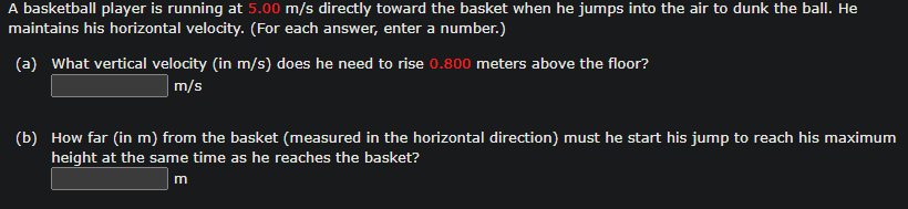 A basketball player is running at 5.00 m/s directly toward the basket when he jumps into the air to dunk the ball. He
maintains his horizontal velocity. (For each answer, enter a number.)
(a) What vertical velocity (in m/s) does he need to rise 0.800 meters above the floor?
m/s
(b) How far (in m) from the basket (measured in the horizontal direction) must he start his jump to reach his maximum
height at the same time as he reaches the basket?
m