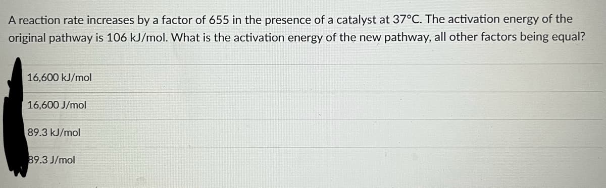 A reaction rate increases by a factor of 655 in the presence of a catalyst at 37°C. The activation energy of the
original pathway is 106 kJ/mol. What is the activation energy of the new pathway, all other factors being equal?
16,600 kJ/mol
16,600 J/mol
89.3 kJ/mol
89.3 J/mol