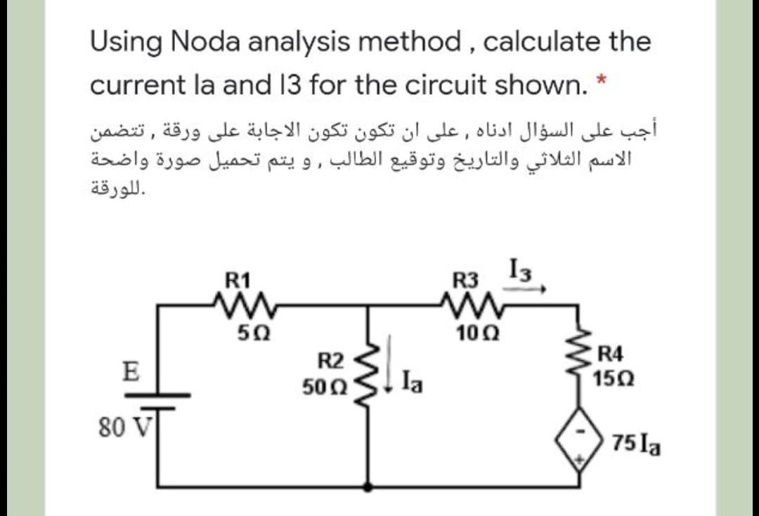 Using Noda analysis method , calculate the
current la and 13 for the circuit shown. *
أجب على السؤال ادناه , على أن تكون تكون الاجابة على ورقة , ت تضمن
الاسم الثلاثي والتاريخ وتوقیع الطالب , و يتم تحميل صورة واضحة
.ل لورقة
R1
I3
R3
50
10Ω
R4
150
R2
E
500
la
80 V
75 la

