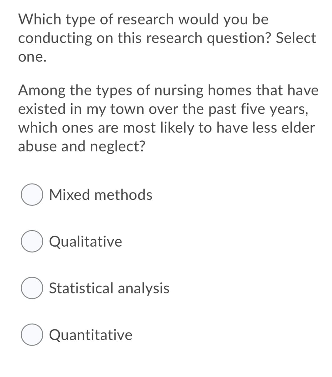 Which type of research would you be
conducting on this research question? Select
one.
Among the types of nursing homes that have
existed in my town over the past five years,
which ones are most likely to have less elder
abuse and neglect?
Mixed methods
O Qualitative
O Statistical analysis
Quantitative
