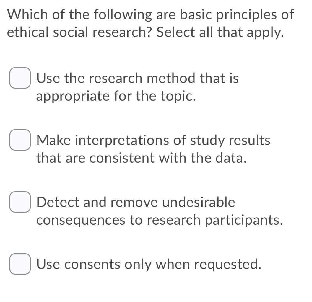 Which of the following are basic principles of
ethical social research? Select all that apply.
Use the research method that is
appropriate for the topic.
Make interpretations of study results
that are consistent with the data.
Detect and remove undesirable
consequences to research participants.
O Use consents only when requested.
