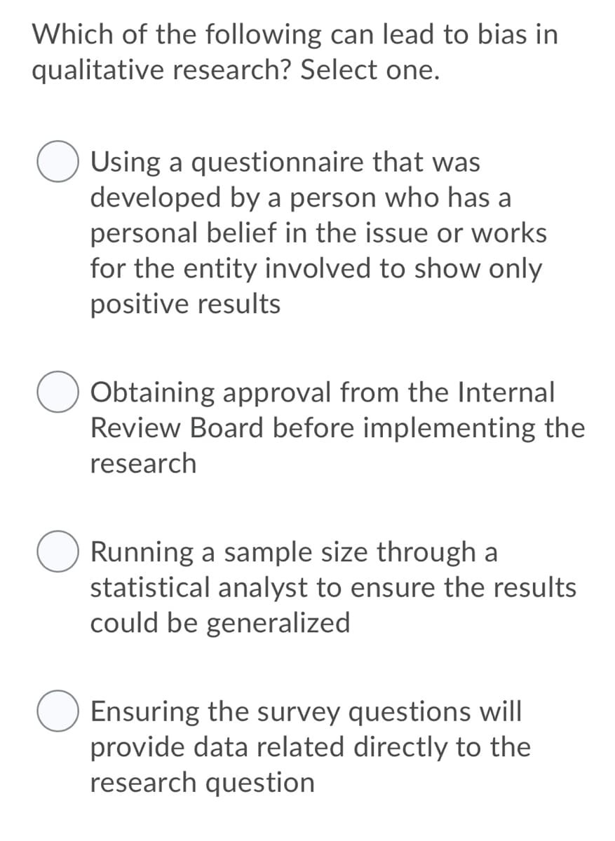Which of the following can lead to bias in
qualitative research? Select one.
Using a questionnaire that was
developed by a person who has a
personal belief in the issue or works
for the entity involved to show only
positive results
Obtaining approval from the Internal
Review Board before implementing the
research
Running a sample size through a
statistical analyst to ensure the results
could be generalized
Ensuring the survey questions will
provide data related directly to the
research question
