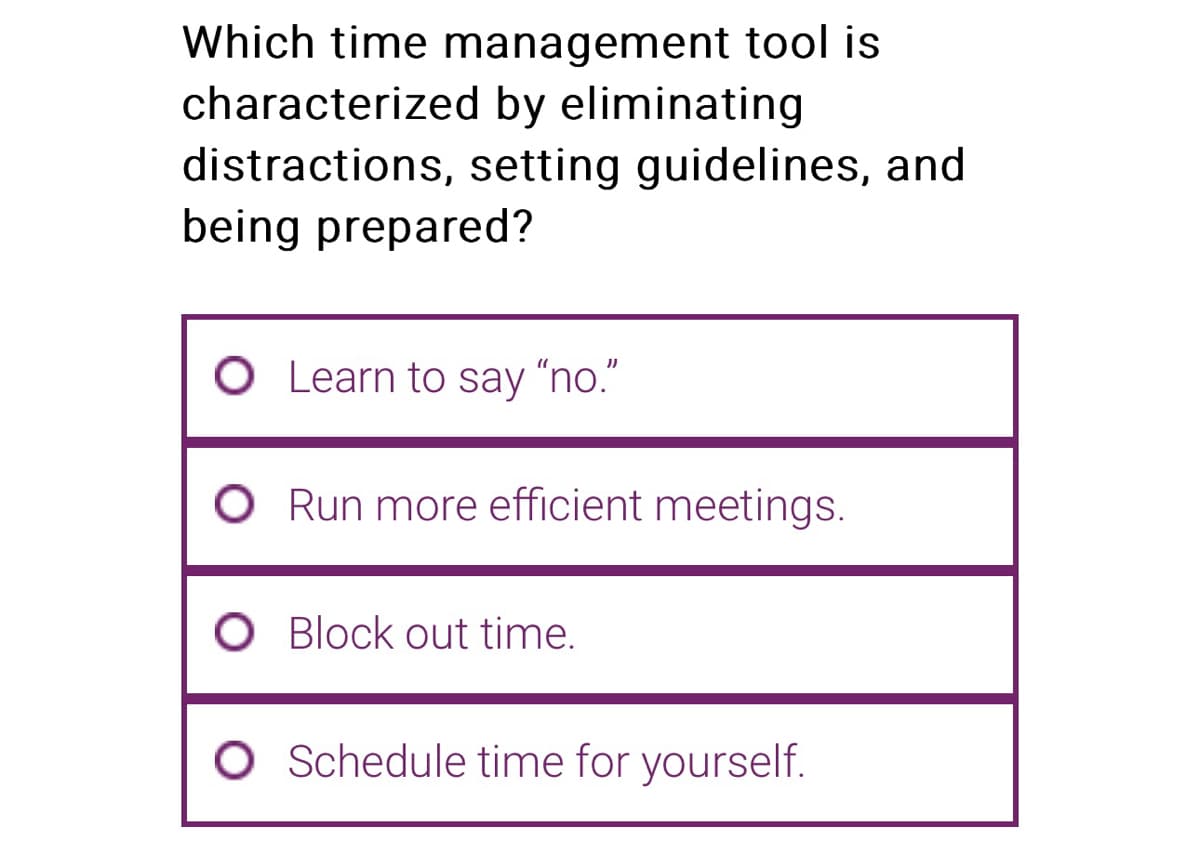 Which time management tool is
characterized by eliminating
distractions, setting guidelines, and
being prepared?
O Learn to say "no."
O Run more efficient meetings.
O Block out time.
O Schedule time for yourself.